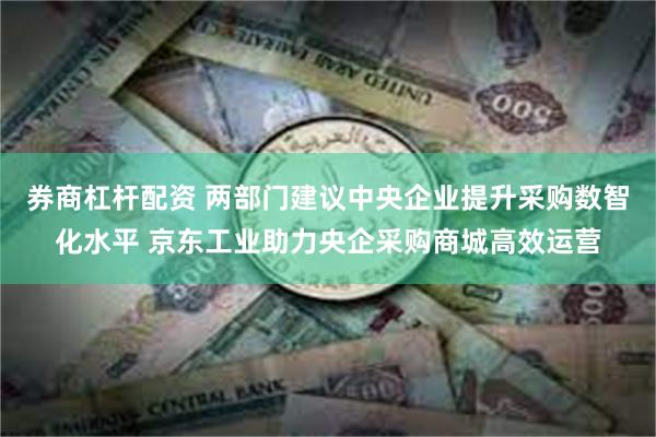 券商杠杆配资 两部门建议中央企业提升采购数智化水平 京东工业助力央企采购商城高效运营