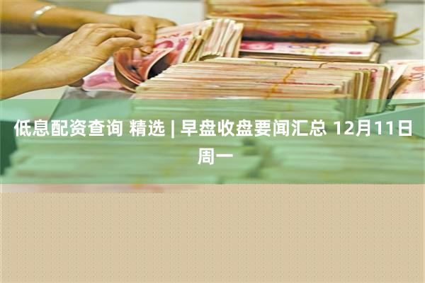 低息配资查询 精选 | 早盘收盘要闻汇总 12月11日 周一