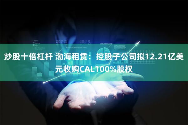 炒股十倍杠杆 渤海租赁：控股子公司拟12.21亿美元收购CAL100%股权