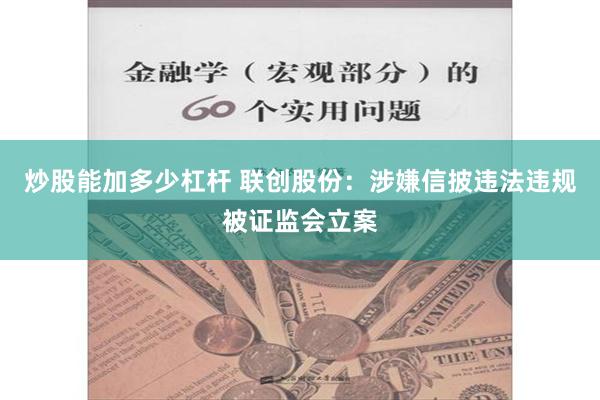 炒股能加多少杠杆 联创股份：涉嫌信披违法违规被证监会立案