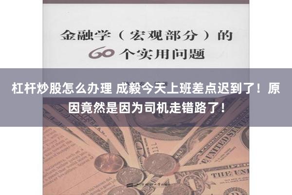 杠杆炒股怎么办理 成毅今天上班差点迟到了！原因竟然是因为司机走错路了！