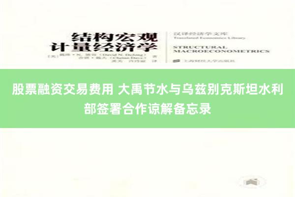 股票融资交易费用 大禹节水与乌兹别克斯坦水利部签署合作谅解备忘录