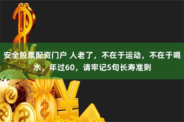 安全股票配资门户 人老了，不在于运动，不在于喝水，年过60，请牢记5句长寿准则