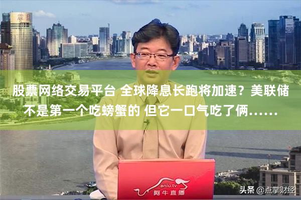 股票网络交易平台 全球降息长跑将加速？美联储不是第一个吃螃蟹的 但它一口气吃了俩……