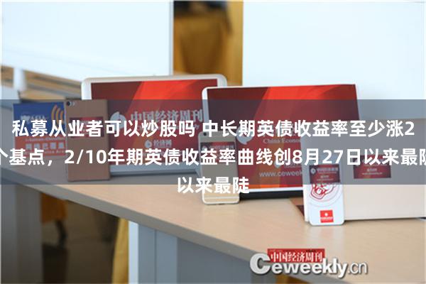 私募从业者可以炒股吗 中长期英债收益率至少涨2个基点，2/10年期英债收益率曲线创8月27日以来最陡