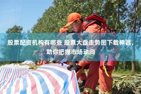 股票配资机构有哪些 股票大盘走势图下载神器，助你把握市场动向