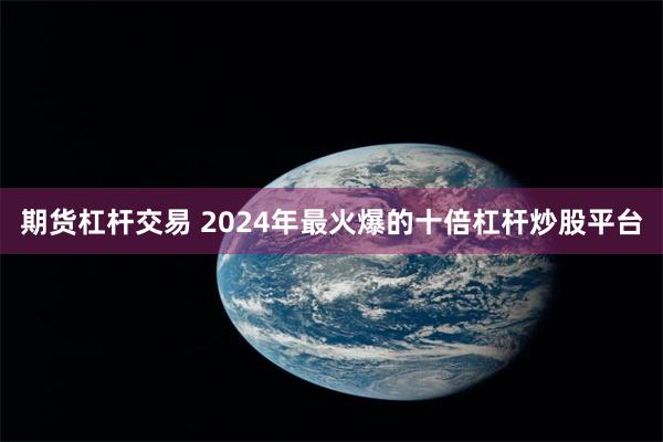 期货杠杆交易 2024年最火爆的十倍杠杆炒股平台