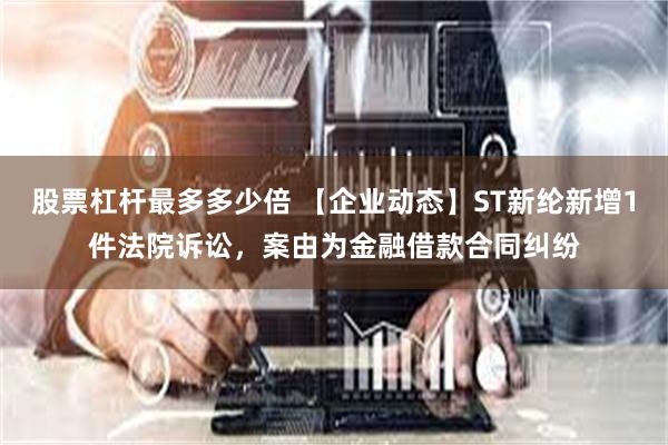 股票杠杆最多多少倍 【企业动态】ST新纶新增1件法院诉讼，案由为金融借款合同纠纷