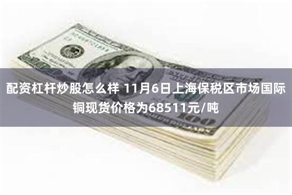 配资杠杆炒股怎么样 11月6日上海保税区市场国际铜现货价格为68511元/吨