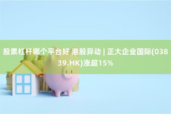 股票杠杆哪个平台好 港股异动 | 正大企业国际(03839.HK)涨超15%