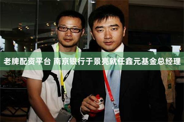 老牌配资平台 南京银行于景亮就任鑫元基金总经理