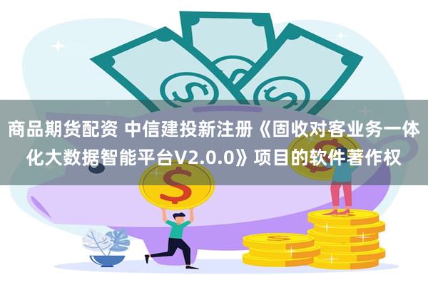 商品期货配资 中信建投新注册《固收对客业务一体化大数据智能平台V2.0.0》项目的软件著作权