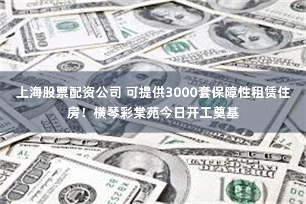 上海股票配资公司 可提供3000套保障性租赁住房！横琴彩棠苑今日开工奠基