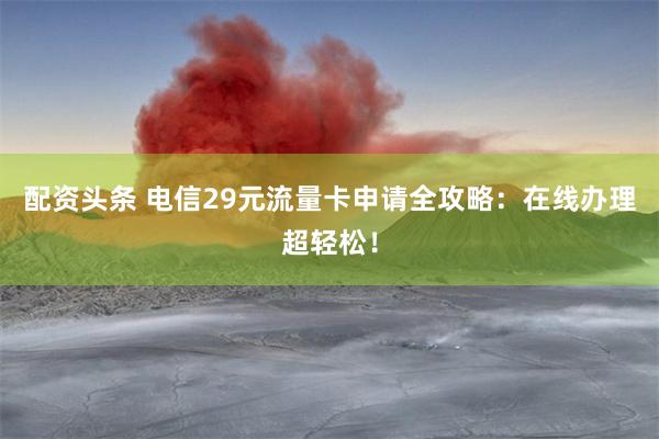 配资头条 电信29元流量卡申请全攻略：在线办理超轻松！