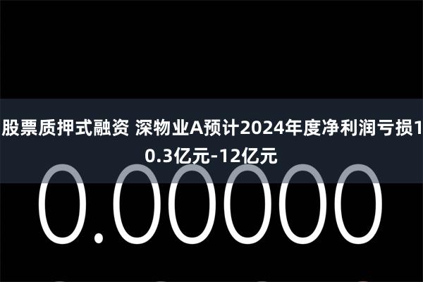 股票质押式融资 深物业A预计2024年度净利润亏损10.3亿元-12亿元