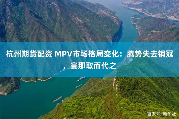 杭州期货配资 MPV市场格局变化：腾势失去销冠，赛那取而代之