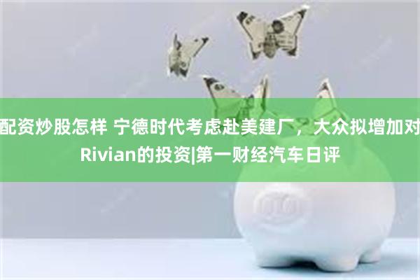 配资炒股怎样 宁德时代考虑赴美建厂，大众拟增加对Rivian的投资|第一财经汽车日评