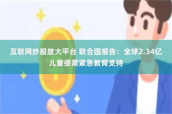 互联网炒股放大平台 联合国报告：全球2.34亿儿童亟需紧急教育支持