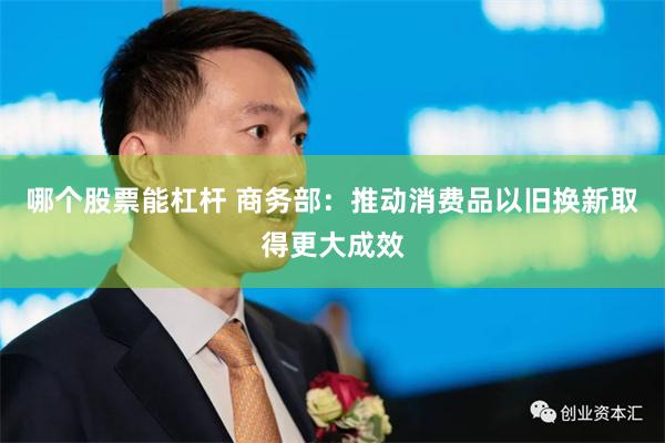 哪个股票能杠杆 商务部：推动消费品以旧换新取得更大成效