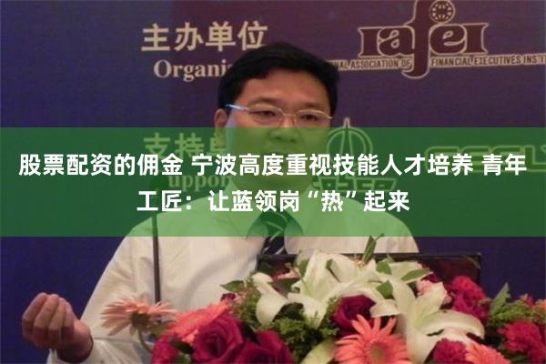 股票配资的佣金 宁波高度重视技能人才培养 青年工匠：让蓝领岗“热”起来