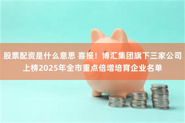 股票配资是什么意思 喜报！博汇集团旗下三家公司上榜2025年全市重点倍增培育企业名单