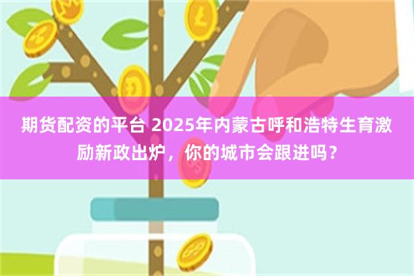 期货配资的平台 2025年内蒙古呼和浩特生育激励新政出炉，你的城市会跟进吗？