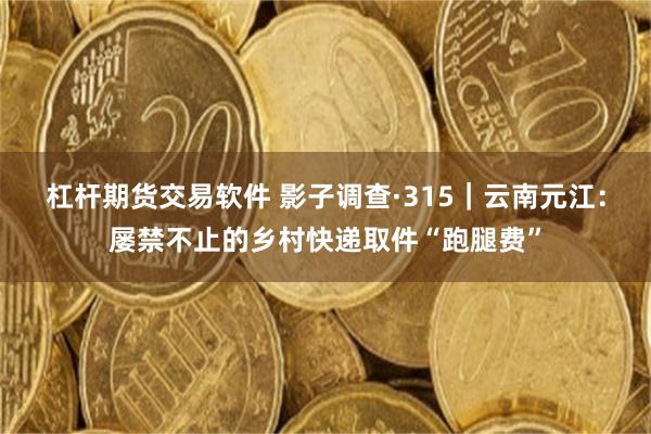 杠杆期货交易软件 影子调查·315｜云南元江：屡禁不止的乡村快递取件“跑腿费”