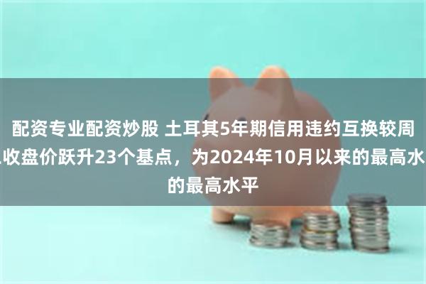 配资专业配资炒股 土耳其5年期信用违约互换较周二收盘价跃升23个基点，为2024年10月以来的最高水平