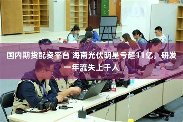 国内期货配资平台 海南光伏明星亏超11亿，研发一年流失上千人