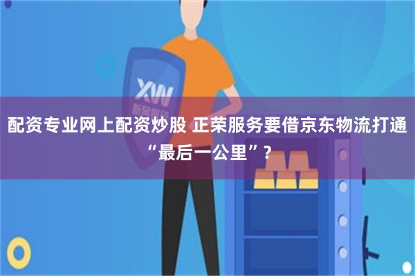 配资专业网上配资炒股 正荣服务要借京东物流打通“最后一公里”？