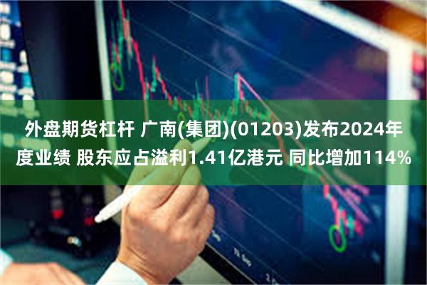 外盘期货杠杆 广南(集团)(01203)发布2024年度业绩 股东应占溢利1.41亿港元 同比增加114%