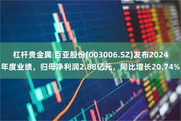 杠杆贵金属 百亚股份(003006.SZ)发布2024年度业绩，归母净利润2.88亿元，同比增长20.74%