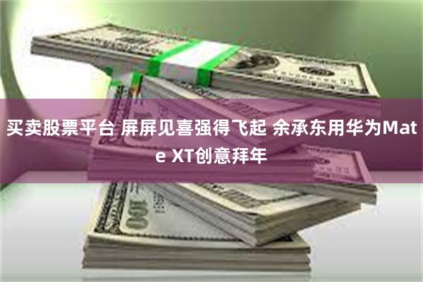 买卖股票平台 屏屏见喜强得飞起 余承东用华为Mate XT创意拜年