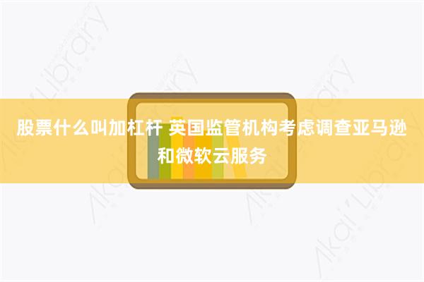股票什么叫加杠杆 英国监管机构考虑调查亚马逊和微软云服务