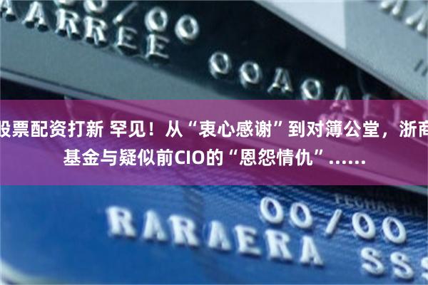 股票配资打新 罕见！从“衷心感谢”到对簿公堂，浙商基金与疑似前CIO的“恩怨情仇”......