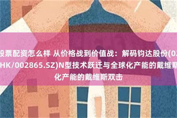 股票配资怎么样 从价格战到价值战：解码钧达股份(02865.HK/002865.SZ)N型技术跃迁与全球化产能的戴维斯双击