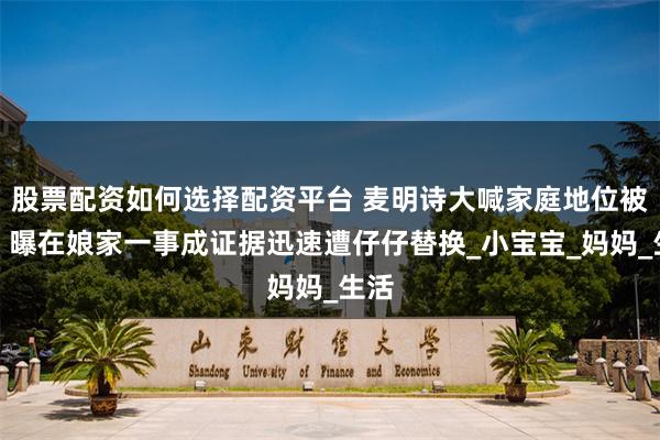 股票配资如何选择配资平台 麦明诗大喊家庭地位被削，曝在娘家一事成证据迅速遭仔仔替换_小宝宝_妈妈_生活