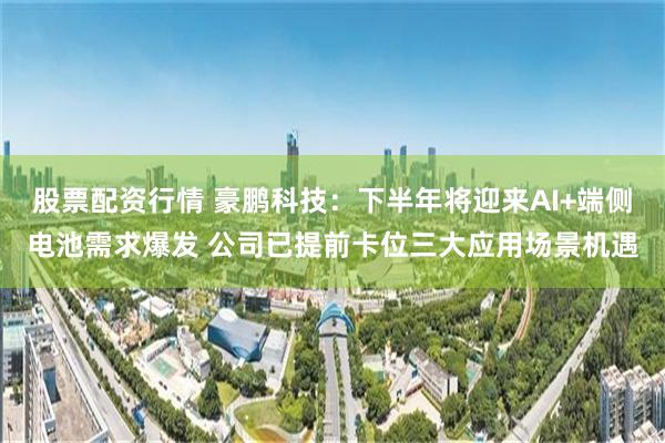 股票配资行情 豪鹏科技：下半年将迎来AI+端侧电池需求爆发 公司已提前卡位三大应用场景机遇